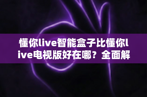 懂你live智能盒子比懂你live电视版好在哪?全面解析智能盒子版的核心优势与选择建议 懂你live智能盒子比懂你live电视版好在哪?全面解析智能盒子版的核心优势与选择建议