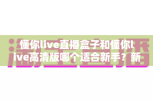 懂你live直播盒子和懂你live高清版哪个适合新手？新手入门全方位对比评测与避坑指南