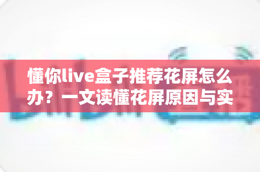 懂你live盒子推荐花屏怎么办?一文读懂花屏原因与实用解决方案 懂你live盒子推荐花屏怎么办?一文读懂花屏原因与实用解决方案