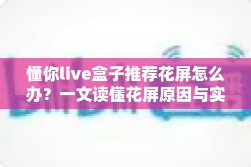 懂你live盒子推荐花屏怎么办？一文读懂花屏原因与实用解决方案