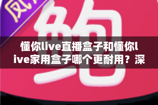 懂你live直播盒子和懂你live家用盒子哪个更耐用？深度对比评测与选购全攻略