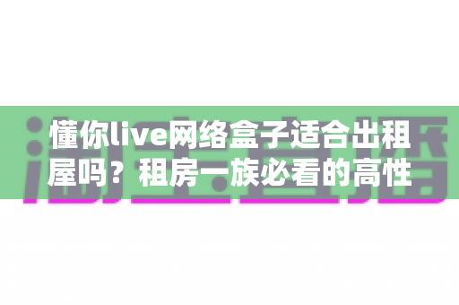 懂你live网络盒子适合出租屋吗？租房一族必看的高性价比电视观影方案全解析