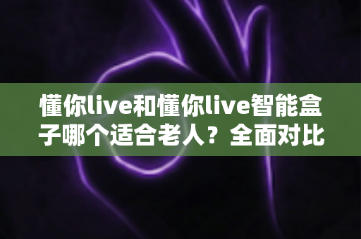 懂你live和懂你live智能盒子哪个适合老人？全面对比分析与选购指南