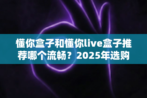 懂你盒子和懂你live盒子推荐哪个流畅？2025年选购全攻略帮你一次搞懂