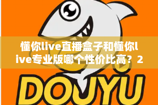 懂你live直播盒子和懂你live专业版哪个性价比高？2025年最全选购对比指南，帮你花对每一分钱
