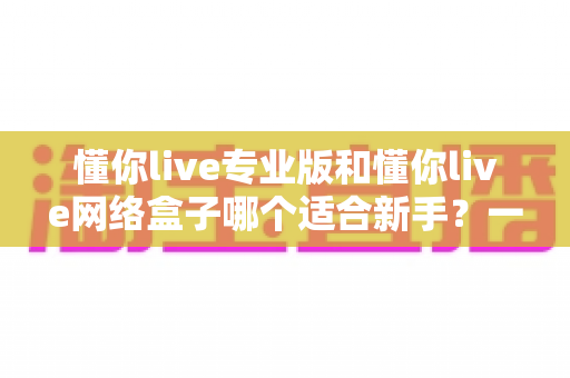 懂你live专业版和懂你live网络盒子哪个适合新手?一文看懂版本差异、上手难度与选购建议 懂你live专业版和懂你live网络盒子哪个适合新手?一文看懂版本差异、上手难度与选购建议