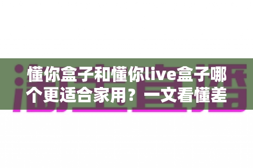 懂你盒子和懂你live盒子哪个更适合家用？一文看懂差异，帮你选对不花冤枉钱