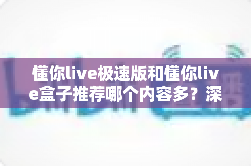 懂你live极速版和懂你live盒子推荐哪个内容多？深度对比解析，帮你选出最适合的观看版本