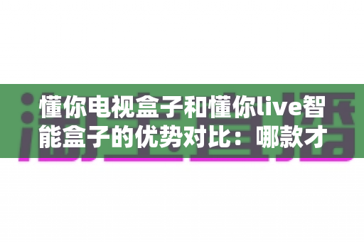 懂你电视盒子和懂你live智能盒子的优势对比：哪款才是家庭娱乐的明智之选？