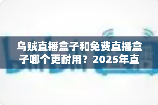 乌贼直播盒子和免费直播盒子哪个更耐用？2025年直播盒子耐用性深度对比与避坑选购指南