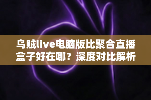 乌贼live电脑版比聚合直播盒子好在哪？深度对比解析，帮你选对桌面端直播工具