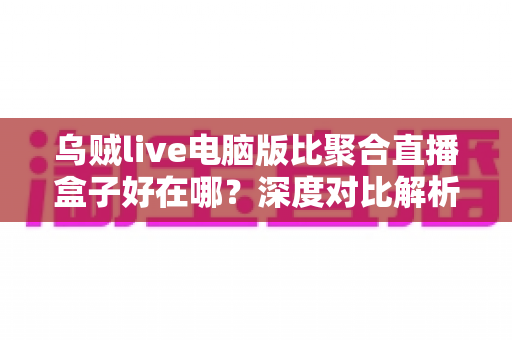 乌贼live电脑版比聚合直播盒子好在哪？深度对比解析，帮你选对桌面端直播工具