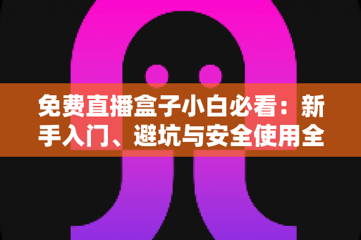 免费直播盒子小白必看：新手入门、避坑与安全使用全攻略