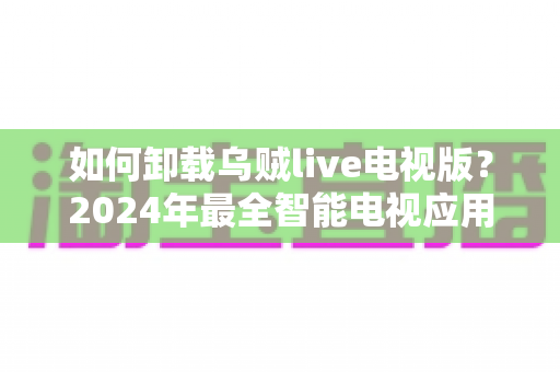 如何卸载乌贼live电视版？2024年最全智能电视应用卸载教程与实用技巧