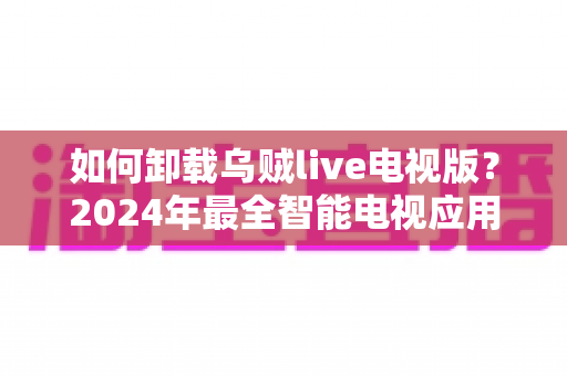 如何卸载乌贼live电视版？2024年最全智能电视应用卸载教程与实用技巧
