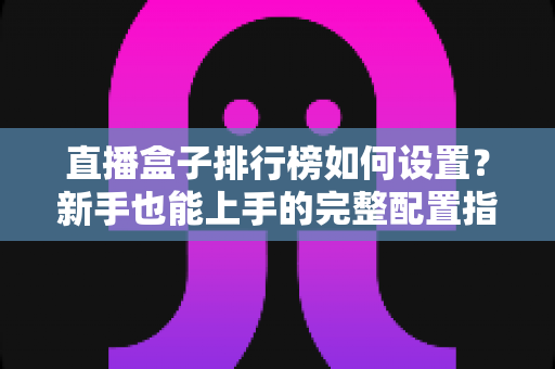 直播盒子排行榜如何设置？新手也能上手的完整配置指南与运营技巧