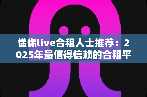 懂你live合租人士推荐：2025年最值得信赖的合租平台选择指南与避坑攻略