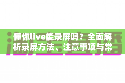 懂你live能录屏吗？全面解析录屏方法、注意事项与常见问题