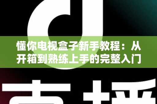 懂你电视盒子新手教程：从开箱到熟练上手的完整入门指南