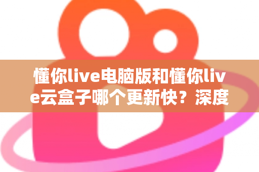 懂你live电脑版和懂你live云盒子哪个更新快？深度对比解析更新速度与使用体验全指南
