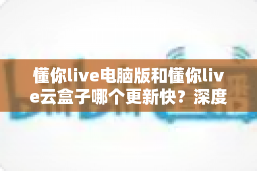 懂你live电脑版和懂你live云盒子哪个更新快？深度对比解析更新速度与使用体验全指南