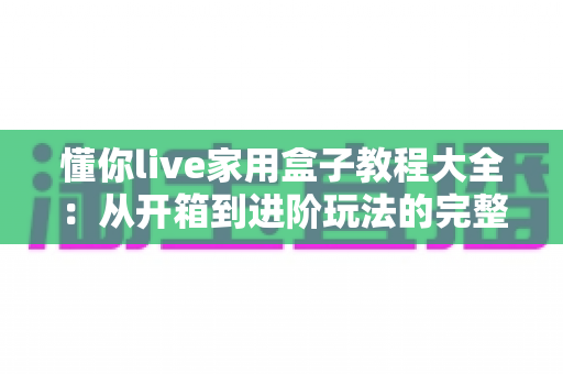 懂你live家用盒子教程大全：从开箱到进阶玩法的完整指南