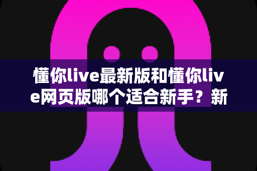 懂你live最新版和懂你live网页版哪个适合新手？新手入门选择全攻略