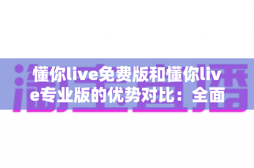懂你live免费版和懂你live专业版的优势对比：全面解析两大版本差异，帮你选出最适合自己的那一款