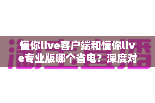 懂你live客户端和懂你live专业版哪个省电？深度对比分析帮你选出最省电的使用方案