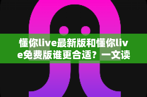 懂你live最新版和懂你live免费版谁更合适?一文读懂两大版本的差异与选择指南 懂你live最新版和懂你live免费版谁更合适?一文读懂两大版本的差异与选择指南