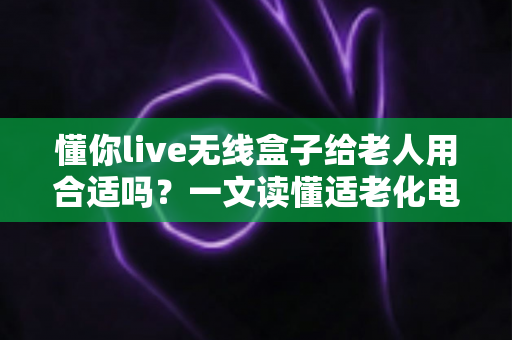 懂你live无线盒子给老人用合适吗？一文读懂适老化电视盒子的真实体验与选购建议