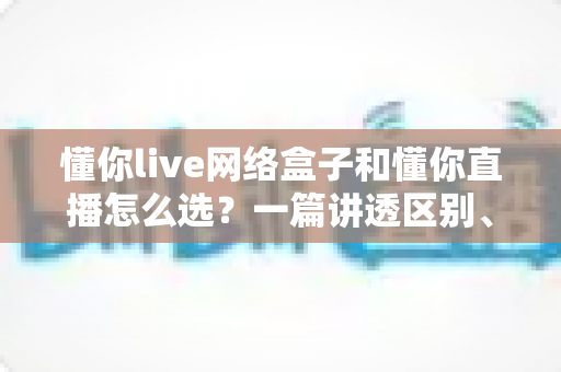 懂你live网络盒子和懂你直播怎么选？一篇讲透区别、优缺点与适用人群的实用选购指南