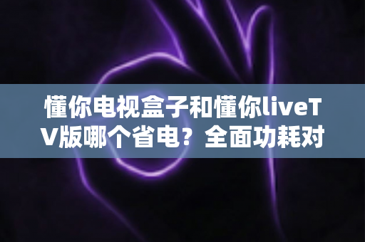 懂你电视盒子和懂你liveTV版哪个省电？全面功耗对比与省电选购指南