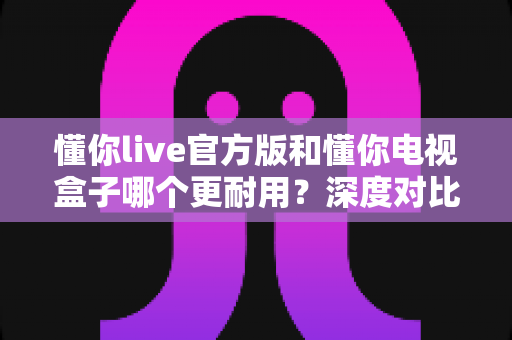 懂你live官方版和懂你电视盒子哪个更耐用？深度对比使用寿命与稳定性，助你选对不踩坑