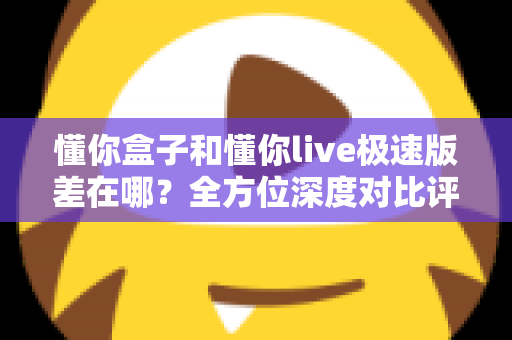 懂你盒子和懂你live极速版差在哪？全方位深度对比评测，帮你选出最适合自己的大屏观影方案