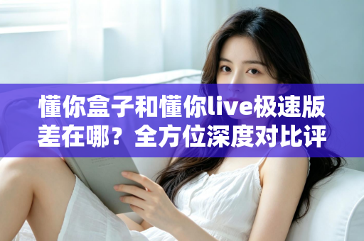 懂你盒子和懂你live极速版差在哪？全方位深度对比评测，帮你选出最适合自己的大屏观影方案