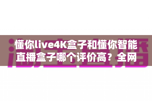 懂你live4K盒子和懂你智能直播盒子哪个评价高?全网口碑深度解析与选购避坑指南 懂你live4K盒子和懂你智能直播盒子哪个评价高?全网口碑深度解析与选购避坑指南