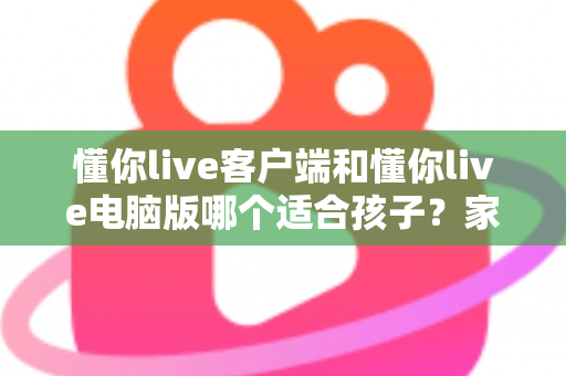 懂你live客户端和懂你live电脑版哪个适合孩子？家长必读的全面对比与选择指南