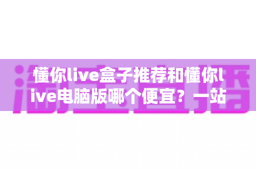懂你live盒子推荐和懂你live电脑版哪个便宜？一站式价格对比与选购省钱指南