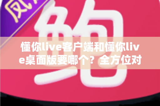 懂你live客户端和懂你live桌面版要哪个?全方位对比分析与选购指南帮你一次搞懂 懂你live客户端和懂你live桌面版要哪个?全方位对比分析与选购指南帮你一次搞懂