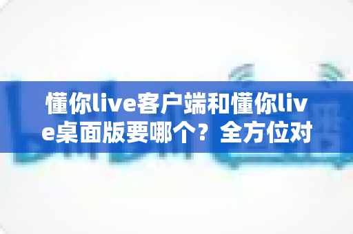 懂你live客户端和懂你live桌面版要哪个?全方位对比分析与选购指南帮你一次搞懂 懂你live客户端和懂你live桌面版要哪个?全方位对比分析与选购指南帮你一次搞懂