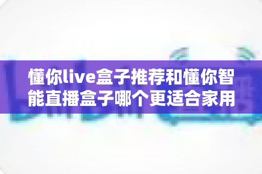懂你live盒子推荐和懂你智能直播盒子哪个更适合家用？——两款家庭电视盒子深度对比与选购全攻略