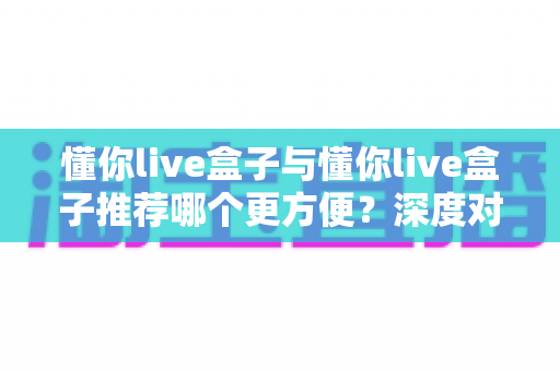 懂你live盒子与懂你live盒子推荐哪个更方便？深度对比解析助你轻松做选择