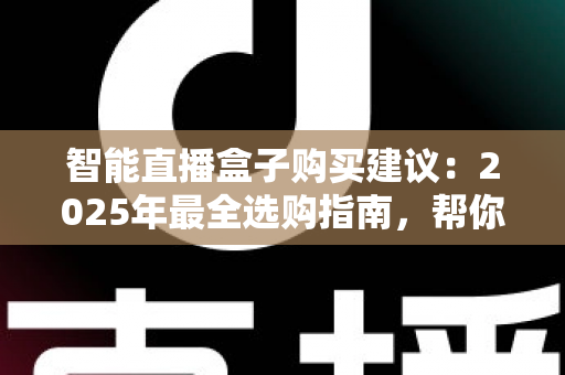 智能直播盒子购买建议：2025年最全选购指南，帮你避开90%的坑