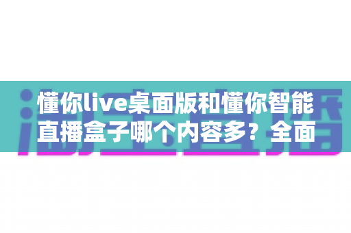 懂你live桌面版和懂你智能直播盒子哪个内容多？全面对比解析帮你选对直播工具