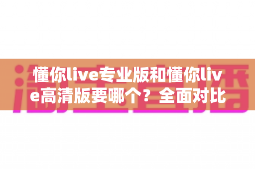 懂你live专业版和懂你live高清版要哪个？全面对比助你一次选对版本