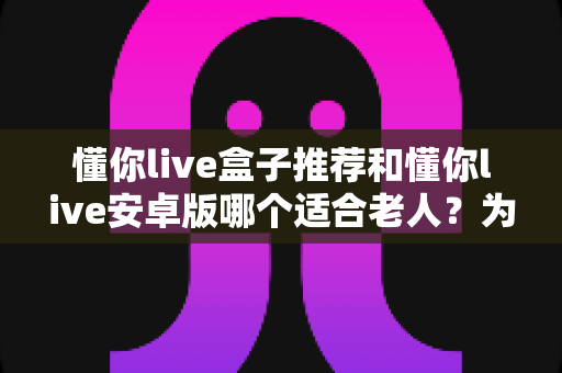懂你live盒子推荐和懂你live安卓版哪个适合老人？为爸妈挑选观影设备的实用指南
