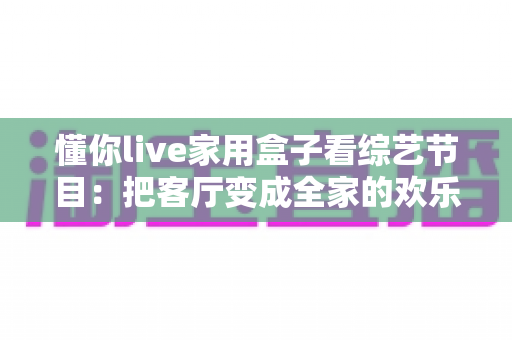 懂你live家用盒子看综艺节目：把客厅变成全家的欢乐追综现场