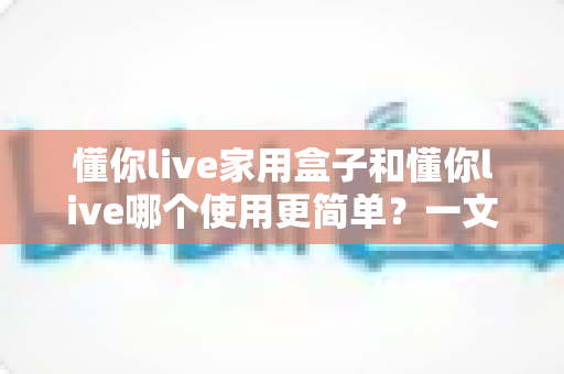 懂你live家用盒子和懂你live哪个使用更简单?一文读懂两者差异,帮你选对更适合的产品 懂你live家用盒子和懂你live哪个使用更简单?一文读懂两者差异,帮你选对更适合的产品