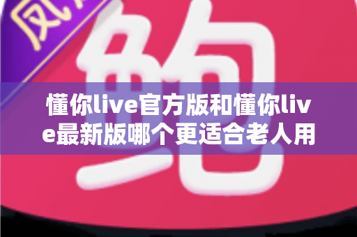 懂你live官方版和懂你live最新版哪个更适合老人用?一文读懂两大版本差异与适老化选择建议 懂你live官方版和懂你live最新版哪个更适合老人用?一文读懂两大版本差异与适老化选择建议